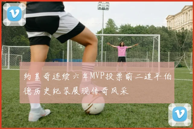 约基奇连续六年MVP投票前二追平伯德历史纪录展现传奇风采