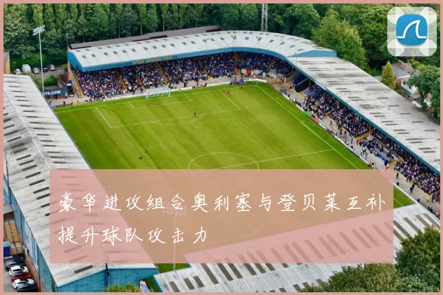 豪华进攻组合奥利塞与登贝莱互补提升球队攻击力