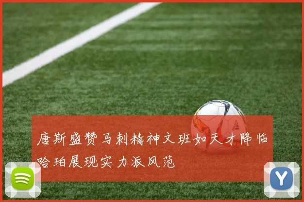唐斯盛赞马刺精神文班如天才降临哈珀展现实力派风范