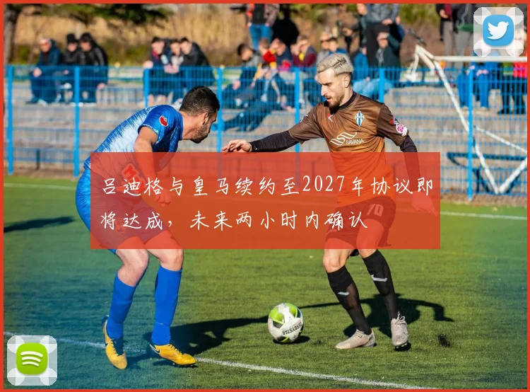 吕迪格与皇马续约至2027年协议即将达成，未来两小时内确认