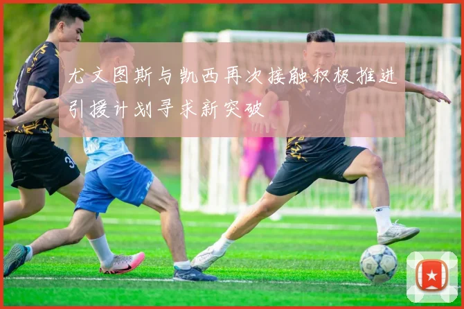 尤文图斯与凯西再次接触积极推进引援计划寻求新突破