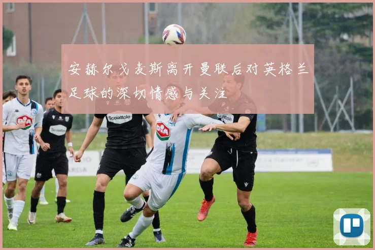 安赫尔戈麦斯离开曼联后对英格兰足球的深切情感与关注