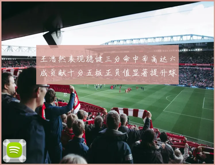 王浩然表现稳健三分命中率高达六成贡献十分五板正负值显著提升球队表现