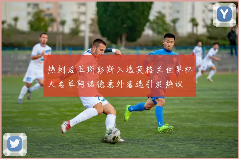 热刺后卫斯彭斯入选英格兰世界杯大名单阿诺德意外落选引发热议