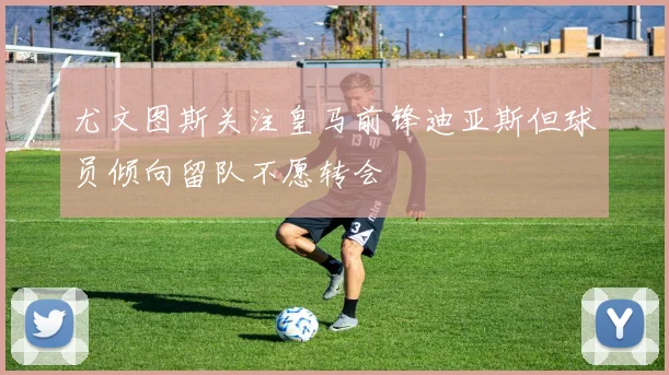 尤文图斯关注皇马前锋迪亚斯但球员倾向留队不愿转会