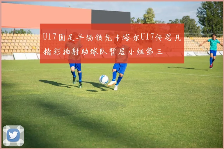 U17国足半场领先卡塔尔U17何思凡精彩抽射助球队暂居小组第三
