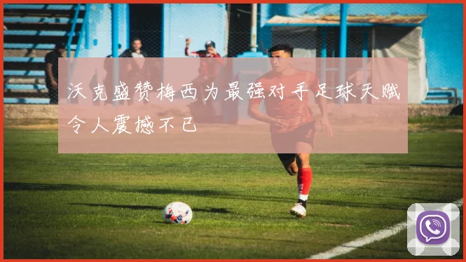 沃克盛赞梅西为最强对手足球天赋令人震撼不已