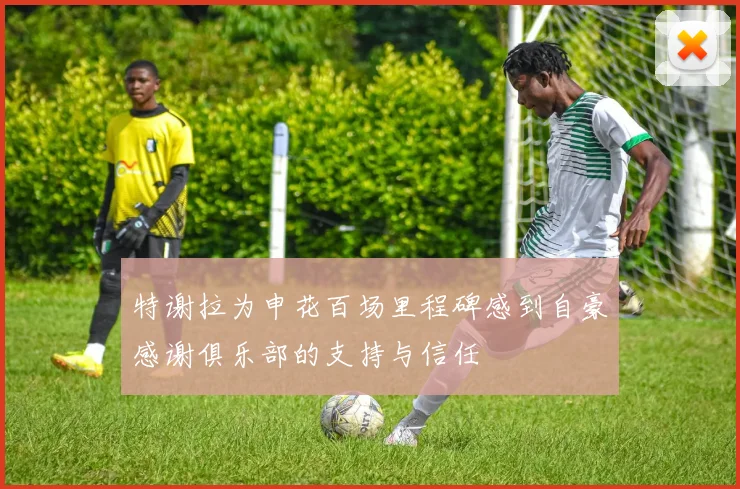 特谢拉为申花百场里程碑感到自豪感谢俱乐部的支持与信任