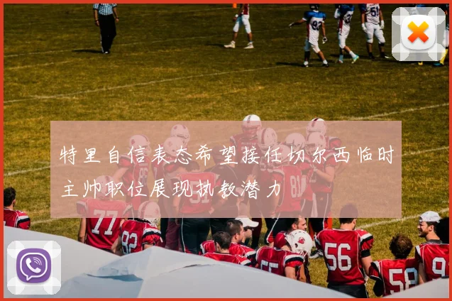 特里自信表态希望接任切尔西临时主帅职位展现执教潜力