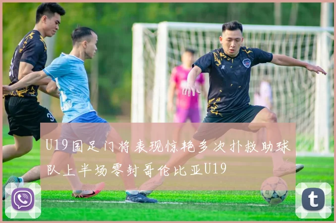 U19国足门将表现惊艳多次扑救助球队上半场零封哥伦比亚U19