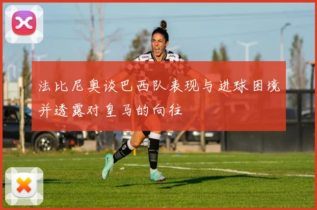 法比尼奥谈巴西队表现与进球困境并透露对皇马的向往