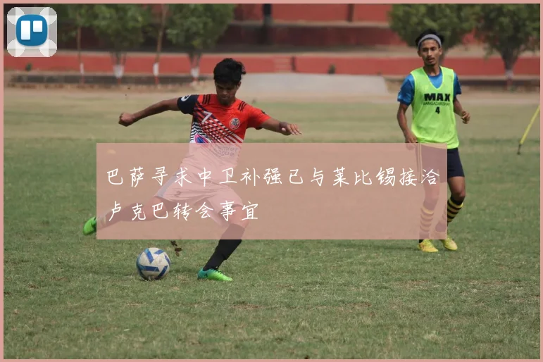 巴萨寻求中卫补强已与莱比锡接洽卢克巴转会事宜
