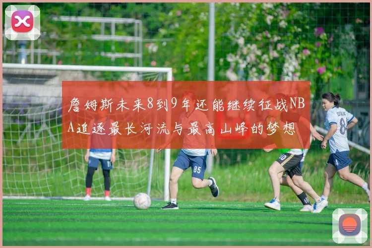 詹姆斯未来8到9年还能继续征战NBA追逐最长河流与最高山峰的梦想