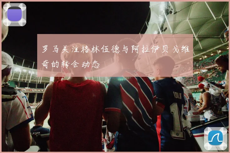 罗马关注格林伍德与阿拉伊贝戈维奇的转会动态