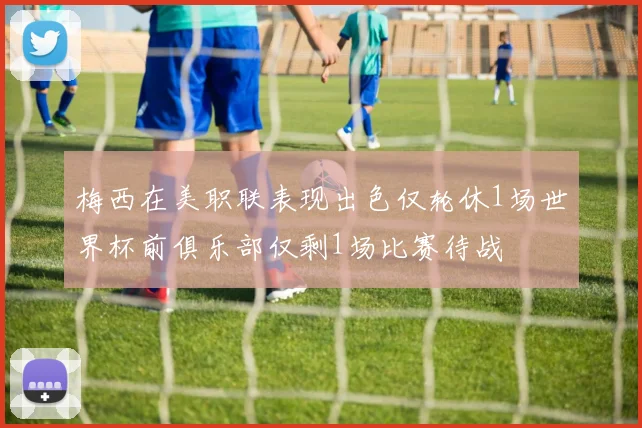 梅西在美职联表现出色仅轮休1场世界杯前俱乐部仅剩1场比赛待战