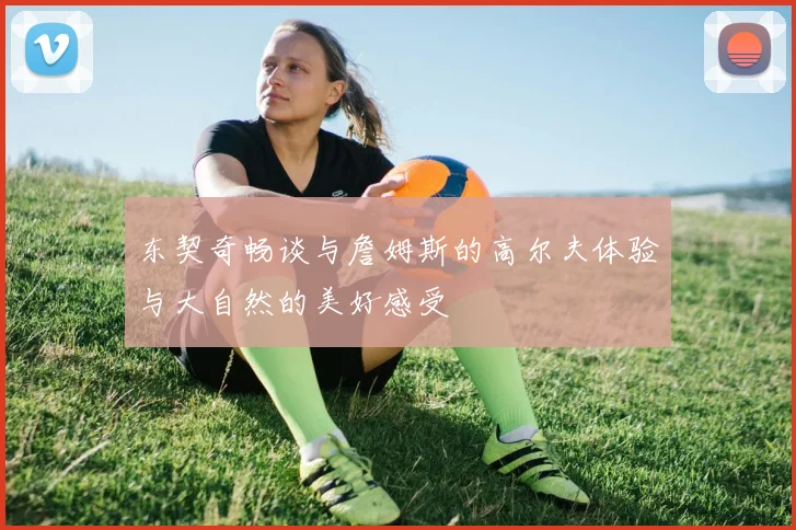 东契奇畅谈与詹姆斯的高尔夫体验与大自然的美好感受