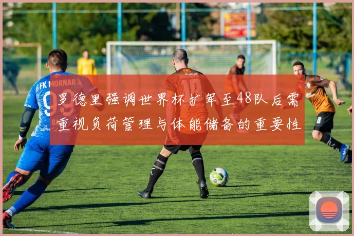 罗德里强调世界杯扩军至48队后需重视负荷管理与体能储备的重要性